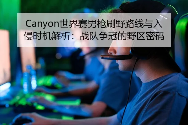 Canyon世界赛男枪刷野路线与入侵时机解析：战队争冠的野区密码